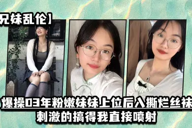 【丝袜制服】兄妹乱伦爆操03年粉嫩妹妹上位后入撕烂丝袜刺激的搞得我直接喷射