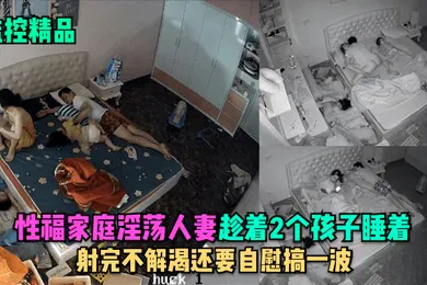 【口交自慰】监控精品性福家庭淫荡人妻趁着2个孩子睡在勾引老公做爱射完不解渴还要自慰搞一波