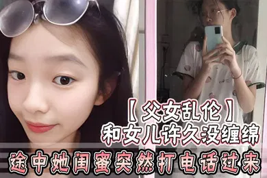 【乱伦】父女乱伦和女儿许久没缠绵_途中她闺蜜突然打电话过来_惊险有刺激