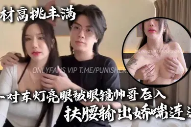 【自拍偷拍】身材高挑丰满一对车灯亮眼被眼镜帅哥后入扶腰输出娇喘连连