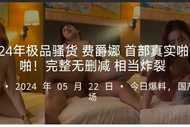 【无码高清】2024年极品骚货费爵娜首部真实啪啪啪完整无删减相当炸裂
