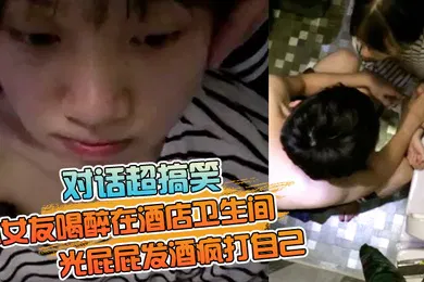 【强奸迷奸】对话超搞笑小女友喝醉在酒店卫生间光屁屁发酒疯打自己好差点要了男友的小祖宗无套内射
