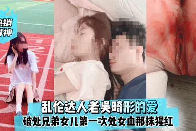 【乱伦】热销封神乱伦达人老吴畸形的爱破处兄弟女儿第一次处女血那抹猩红那么的刺眼