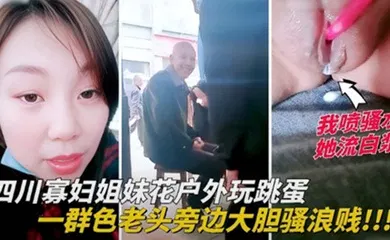 【自拍偷拍】四川寡妇姐妹花户外玩跳蛋，一群色老头旁边大胆骚浪贱