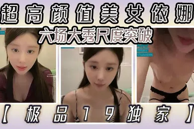 【自拍偷拍】极品19独家超高颜值美女依娜六场大秀尺度突破
