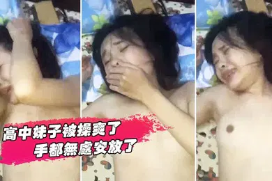 【自拍偷拍】高中妹子被操爽了手都无处安放了