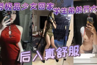 【学生萝莉】带极品少女回家学生弟弟开大车_后入真舒服