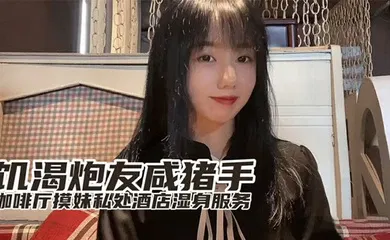 【自拍偷拍】『小桃』最新出品饥渴炮友咸猪手咖啡厅开摸酒店湿身服务