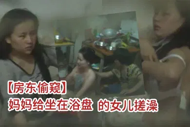 【乱伦】房东偷窥一家三口吃喝拉撒都在一屋里的打工家庭妈妈给坐在浴盘的女儿搓澡