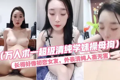 【自拍偷拍】万人求一超级清纯学妹操母狗长得好像初恋女友外表清纯人畜无害