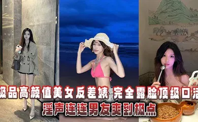 【自拍偷拍】极品高颜值美女反差婊，完全露脸顶级口活淫声连连男友爽到极点泄密流出