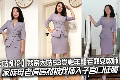 【乱伦】我亲大姑53岁更年期老熟女教师，家族母老虎居然被我插入子宫口征服了