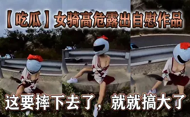 【口交自慰】女骑高危露出自慰作品，这要摔下去了，就就搞大了。