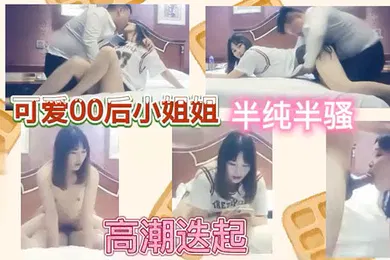 【乱伦】可爱00后小姐姐半纯半骚高潮迭起