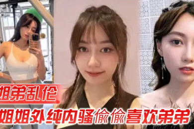 【乱伦】姐弟乱伦姐姐外纯内骚偸偸喜欢弟弟想尽各种办法最终成功勾引弟弟被他进入了