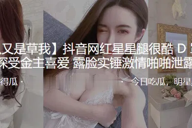 【主播网红】抖音网红星星腿很酷D罩杯大奶深受金主喜爱露脸实锤激情啪啪泄露