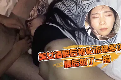 【强奸迷奸】美女酒醉后被轮流操多次最后射了一脸有轻微反应对话有意思完美露脸