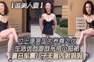 【乱伦】唯美人妻过上.漂亮国的.养尊处优.生活.优哉游哉.吊带小.短裙夏日.车震儿子.无套内射.妈妈