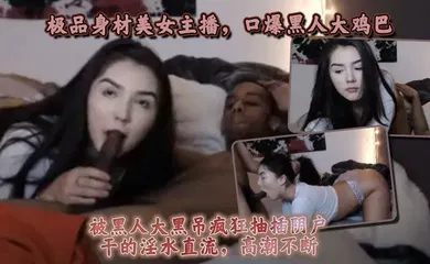 【厂牌经典】极品身材美女主播，口爆黑人大鸡巴，被黑人大黑屌疯狂抽插阴户，干的淫水直流，高潮不断